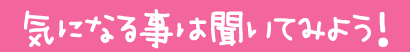 気になることは聞いてみよう!